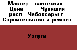 Мастер - сантехник › Цена ­ 150 - Чувашия респ., Чебоксары г. Строительство и ремонт » Услуги   